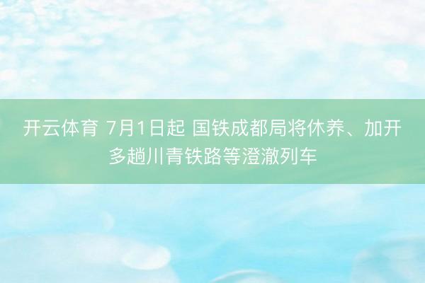 开云体育 7月1日起 国铁成都局将休养、加开多趟川青铁路等澄澈列车