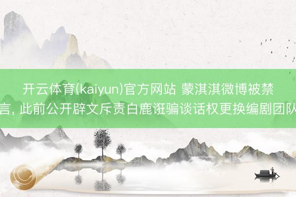 开云体育(kaiyun)官方网站 蒙淇淇微博被禁言, 此前公开辟文斥责白鹿诳骗谈话权更换编剧团队