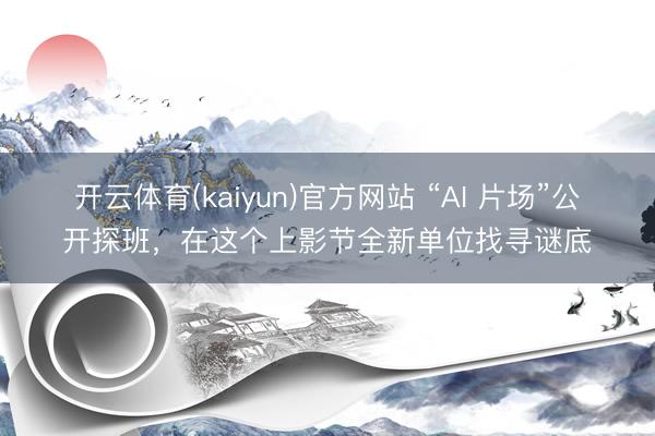 开云体育(kaiyun)官方网站 “AI 片场”公开探班，在这个上影节全新单位找寻谜底