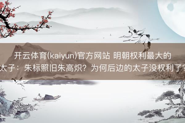 开云体育(kaiyun)官方网站 明朝权利最大的太子：朱标照旧朱高炽？为何后边的太子没权利了？