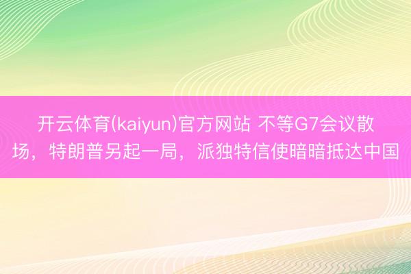 开云体育(kaiyun)官方网站 不等G7会议散场，特朗普另起一局，派独特信使暗暗抵达中国