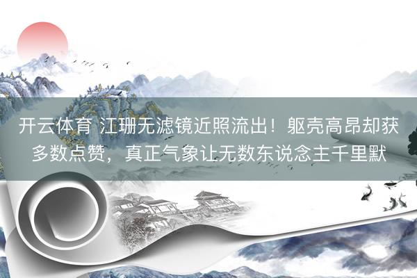 开云体育 江珊无滤镜近照流出！躯壳高昂却获多数点赞，真正气象让无数东说念主千里默