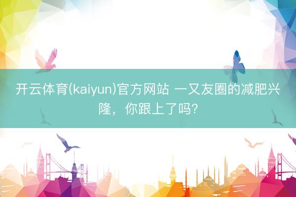 开云体育(kaiyun)官方网站 一又友圈的减肥兴隆，你跟上了吗？